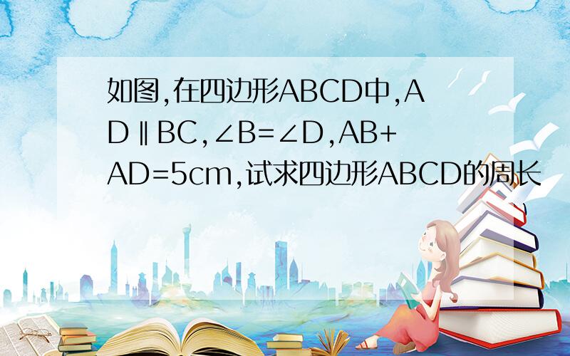 如图,在四边形ABCD中,AD‖BC,∠B=∠D,AB+AD=5cm,试求四边形ABCD的周长