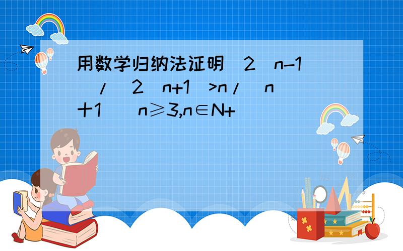 用数学归纳法证明(2^n-1)/(2^n+1)>n/(n十1)(n≥3,n∈N+)
