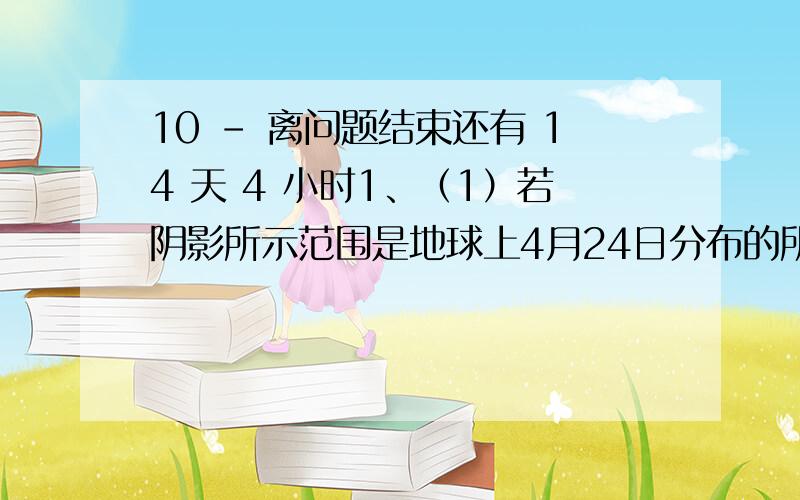 10 - 离问题结束还有 14 天 4 小时1、（1）若阴影所示范围是地球上4月24日分布的所有范围,则北京时间可能是 A．4月24日8：00 B．4月25日20：00 C．4月23日8：00 D．4月24日20：00 （2）若北京时间为4