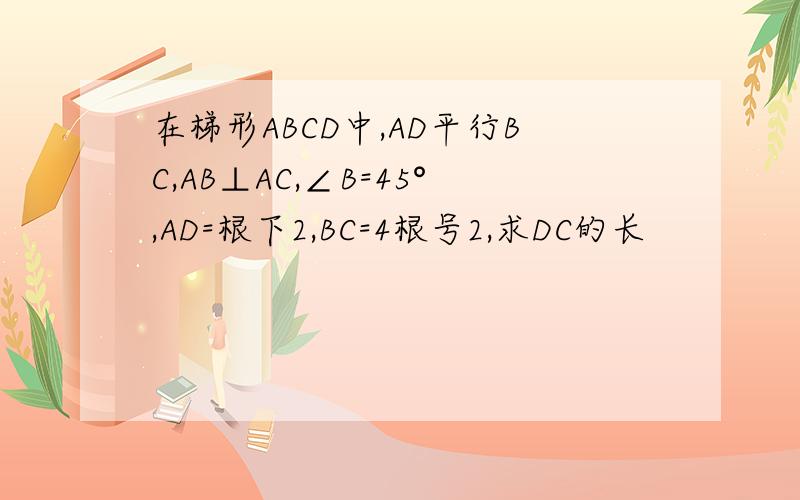 在梯形ABCD中,AD平行BC,AB⊥AC,∠B=45°,AD=根下2,BC=4根号2,求DC的长