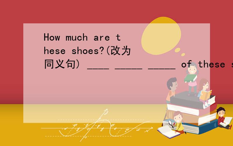 How much are these shoes?(改为同义句) ____ _____ _____ of these shoes?