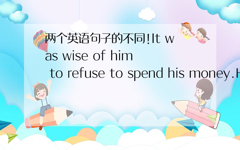 两个英语句子的不同!It was wise of him to refuse to spend his money.He refused,in a wise manner,to spend his money.这两个有什么不同啊?