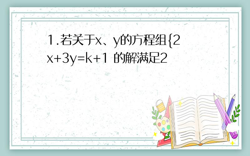 1.若关于x、y的方程组{2x+3y=k+1 的解满足2