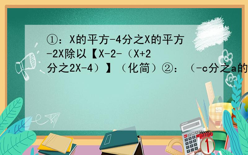 ①：X的平方-4分之X的平方-2X除以【X-2-（X+2分之2X-4）】（化简）②：（-c分之a的平方b）的立方乘（-ab分之c的平方）的平方除以（a分之bc）的四次方 （化简）③：已知分式3x-2分之4的值为正,