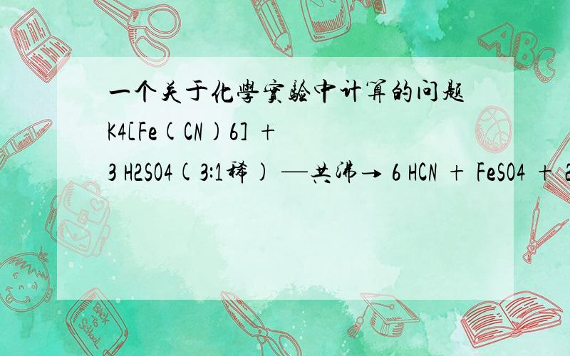 一个关于化学实验中计算的问题K4[Fe(CN)6] + 3 H2SO4(3:1稀) —共沸→ 6 HCN + FeSO4 + 2 K2SO4,假设K4[Fe(CN)6]有30g,H2SO4也足量,那么需要多少的KOH来中和HCN呢?最好告诉我是怎样计算出来的,嗯,不是中二.只