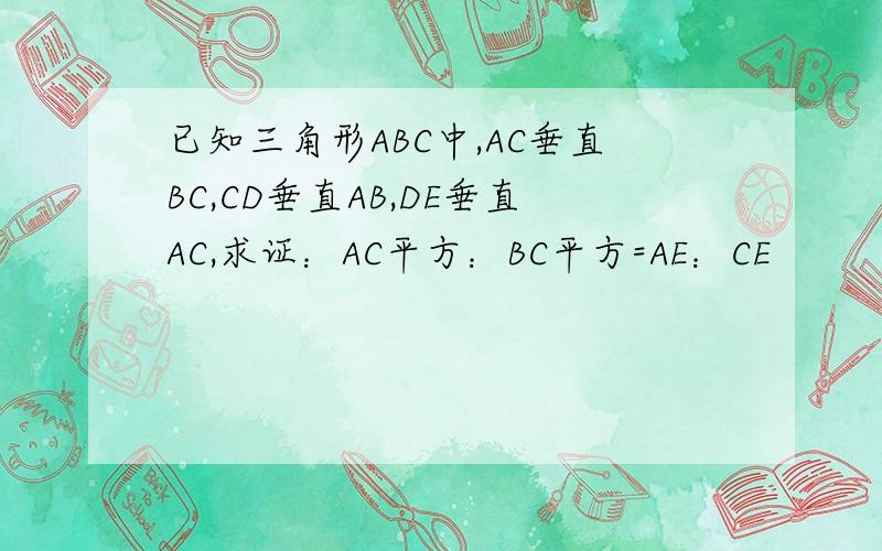 已知三角形ABC中,AC垂直BC,CD垂直AB,DE垂直AC,求证：AC平方：BC平方=AE：CE