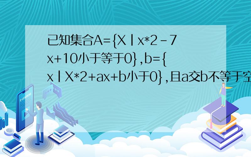 已知集合A={X|x*2-7x+10小于等于0},b={x|X*2+ax+b小于0},且a交b不等于空集,a并b={x|2小于等于x小于7},求s={x|x=a+b}.A={x|2≤x≤5}X^2+ax+b0,B={x|[-a-√（a^2-4b）]/2