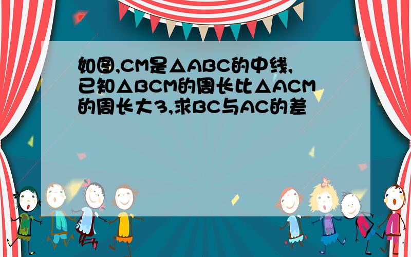 如图,CM是△ABC的中线,已知△BCM的周长比△ACM的周长大3,求BC与AC的差