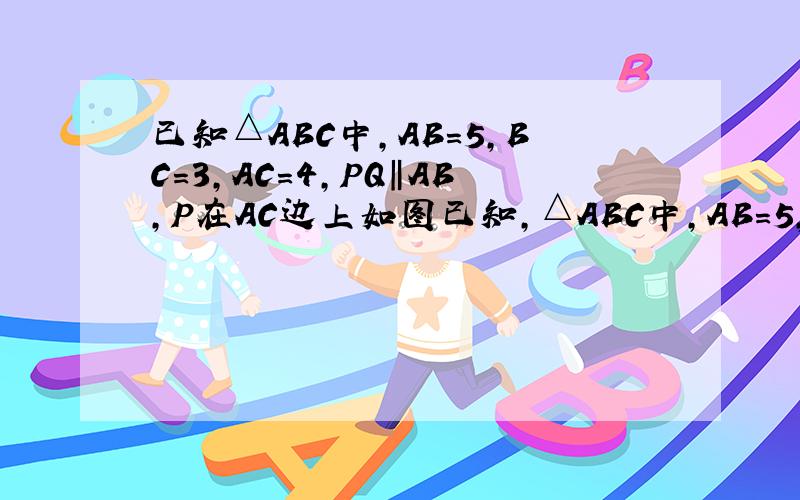 已知△ABC中,AB=5,BC=3,AC=4,PQ‖AB,P在AC边上如图已知,△ABC中,AB＝5,BC＝3,AC＝4,PQ‖AB,P点在AC上（与点A、C不重合）,Q点在BC上.（1）当△PQC的面积与四边形PABQ的面积相等时,求CP的长.（2）当△PQC的周