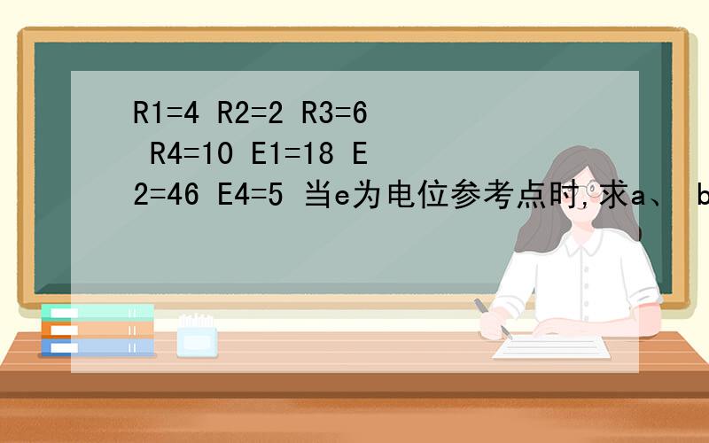 R1=4 R2=2 R3=6 R4=10 E1=18 E2=46 E4=5 当e为电位参考点时,求a、 b 、c 、d、各点的电位及电压Uac,当电位参考点为b时,求a、c、d、e、各点的电位