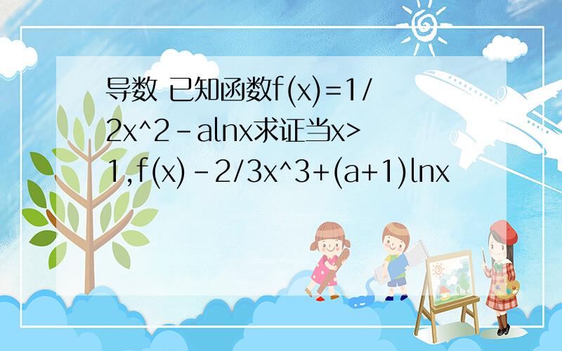 导数 已知函数f(x)=1/2x^2-alnx求证当x>1,f(x)-2/3x^3+(a+1)lnx