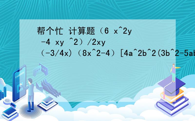 帮个忙 计算题（6 x^2y -4 xy ^2）/2xy（-3/4x)（8x^2-4）[4a^2b^2(3b^2-5ab)-a^2（-2b）^3]/8a^2b^3[(1/2x加y)^2-（1/2x-y）^2]/(-4xy）谢