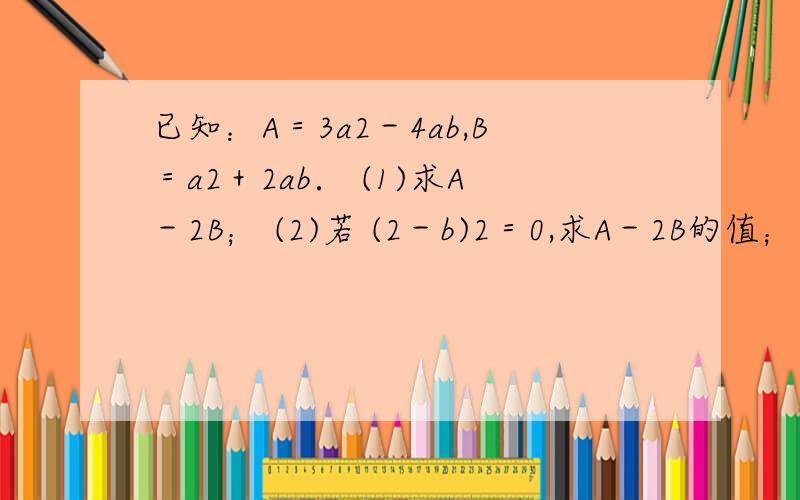 已知：A＝3a2－4ab,B＝a2＋2ab． (1)求A－2B； (2)若 (2－b)2＝0,求A－2B的值； (3)试将a2－2ab用A与B的已知：A＝3a2－4ab，B＝a2＋2ab．(1)求A－2B；(2)若 (2－b)2＝0，求A－2B的值；(3)试将a2－2ab用A与B的代