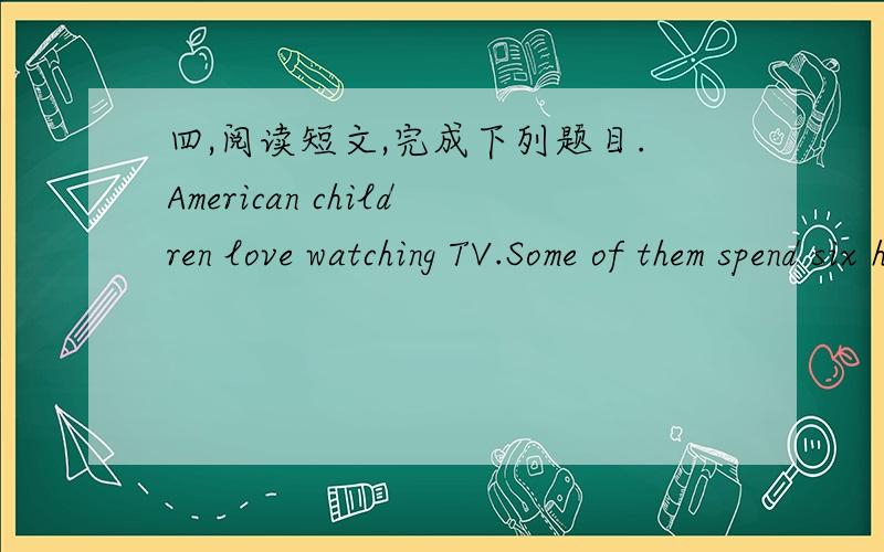 四,阅读短文,完成下列题目.American children love watching TV.Some of them spend six hours a day at school and four to six hours a day infront of the television set.Some of them even watch for eight hours or more on Sundays.Televisions are l
