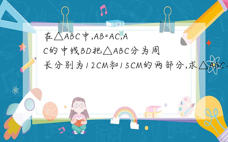 在△ABC中,AB=AC,AC的中线BD把△ABC分为周长分别为12CM和15CM的两部分,求△ABC各边的长.