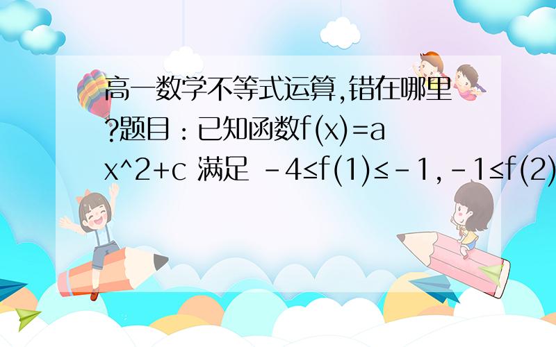 高一数学不等式运算,错在哪里?题目：已知函数f(x)=ax^2+c 满足 -4≤f(1)≤-1,-1≤f(2)≤5,那么f(3)的取值范围是 A.[7,26] B.[-4,5] C.[-1,20] D.[-26/3,25/3] 运算过程：f(1)=a+c    f(2)=4a+c    -4≤a+c≤-1   得： 1≤-