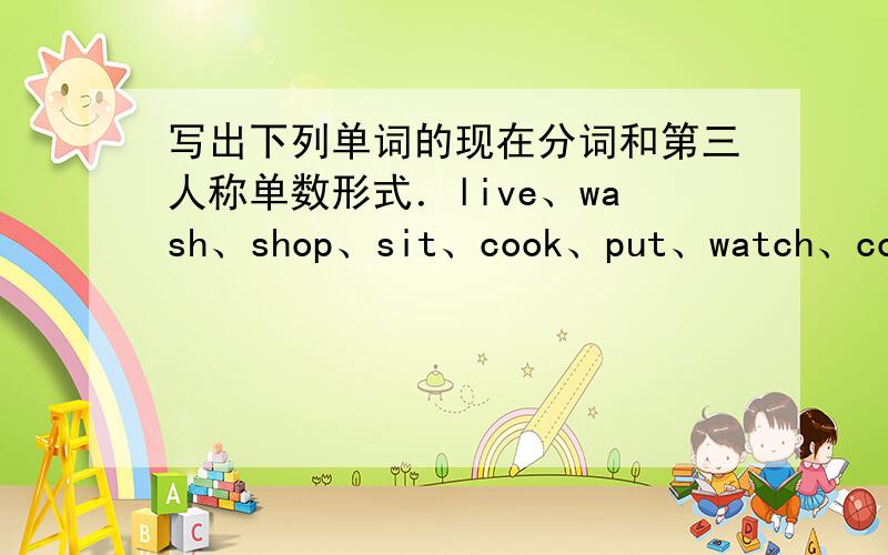 写出下列单词的现在分词和第三人称单数形式．live、wash、shop、sit、cook、put、watch、come、run、dance、sing、