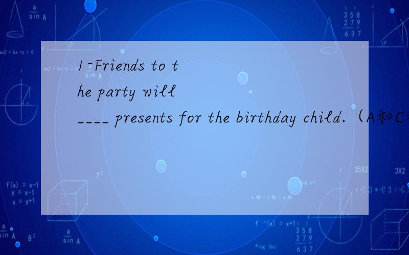 1-Friends to the party will ____ presents for the birthday child.（A和C都可以吧?）A.sell B.see C.bring D.receive2-One candle is for one __1__and the birthday child__2__ and blows out the candles.①A.person B.year C.age D.time ②A.plays a jok