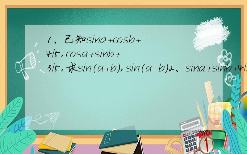 1、已知sina+cosb+4/5,cosa+sinb+3/5,求sin（a+b）,sin（a-b）2、sina+sinb+4/5,cosa+cosb=3/5,求tan（a+b）及sin（a-b）