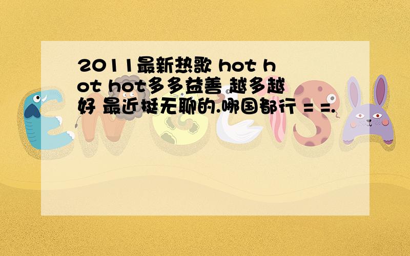2011最新热歌 hot hot hot多多益善 越多越好 最近挺无聊的.哪国都行 = =.