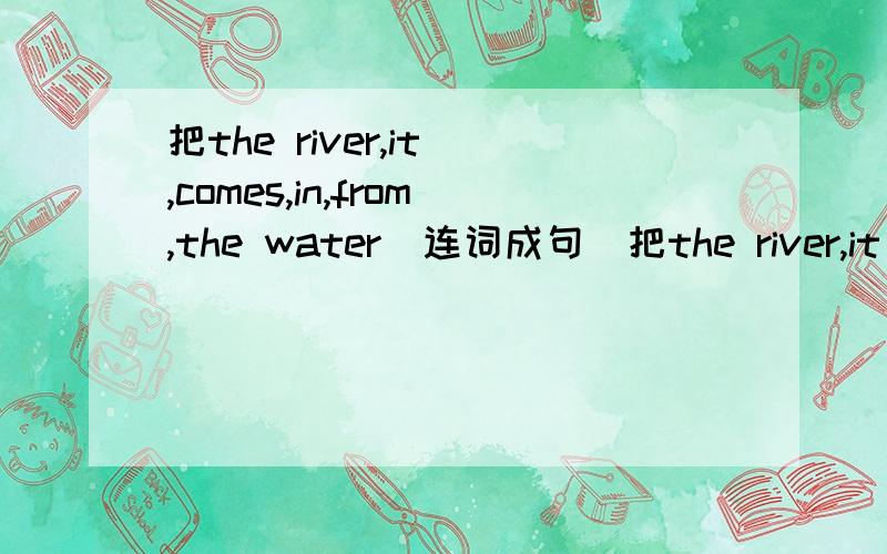 把the river,it ,comes,in,from,the water（连词成句）把the river,it ,comes,in,from,the water,（连词成句）注意：第一个是 the river 最后一个是the water .不能把他们分开!