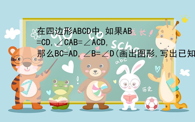 在四边形ABCD中,如果AB=CD,∠CAB=∠ACD,那么BC=AD,∠B=∠D(画出图形,写出已知,结论和说理过程）