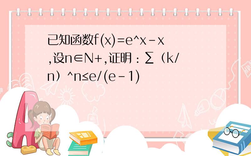 已知函数f(x)=e^x-x,设n∈N+,证明：∑（k/n）^n≤e/(e-1)