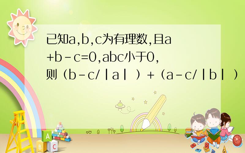 已知a,b,c为有理数,且a+b-c=0,abc小于0,则（b-c/|a| ）+（a-c/|b| ）+（a+b/|c|）的值为（）