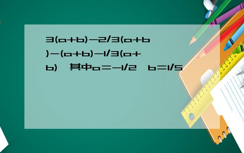 3(a+b)-2/3(a+b)-(a+b)-1/3(a+b),其中a＝-1/2,b＝1/5