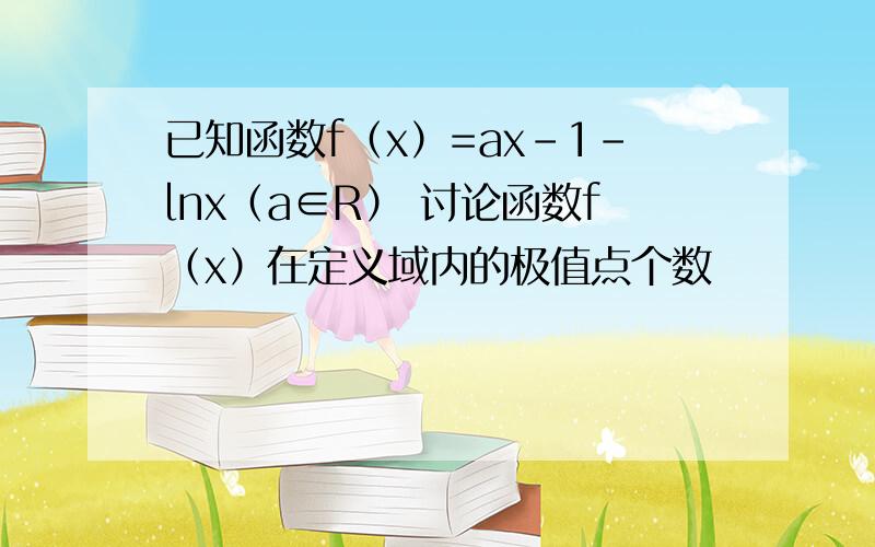 已知函数f（x）=ax-1-lnx（a∈R） 讨论函数f（x）在定义域内的极值点个数