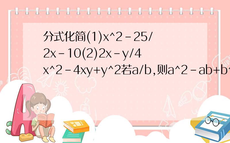 分式化简(1)x^2-25/2x-10(2)2x-y/4x^2-4xy+y^2若a/b,则a^2-ab+b^2/a^2+b^2若a/b，则a^2-ab+b^2/a^2+b^2