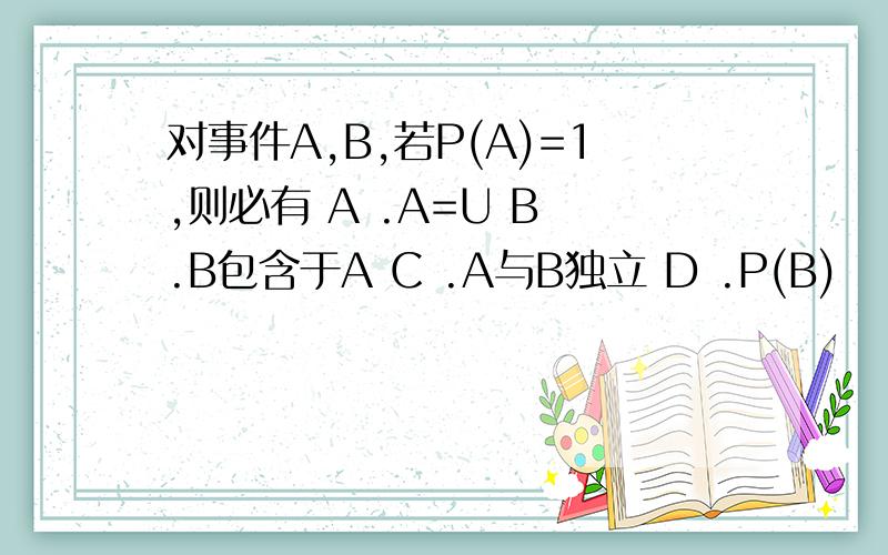 对事件A,B,若P(A)=1,则必有 A .A=U B .B包含于A C .A与B独立 D .P(B)