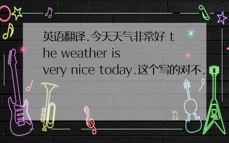 英语翻译.今天天气非常好 the weather is very nice today.这个写的对不.