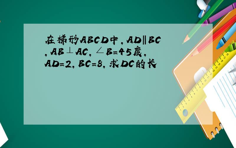在梯形ABCD中,AD‖BC,AB⊥AC,∠B=45度,AD=2,BC=8,求DC的长