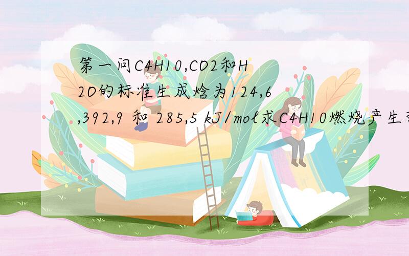 第一问C4H10,CO2和H2O的标准生成焓为124,6,392,9 和 285,5 kJ/mol求C4H10燃烧产生热H2+1/2O2 --> H2O ∆H=-285.5C+O2 --> CO2 ∆H=-392.98CO2 + 10H2O --> 2C4H10 + 13O2 ∆H=-124.6∆H= -285.5*10+(-392.9*8)+2*124.6=-5749kJ/m