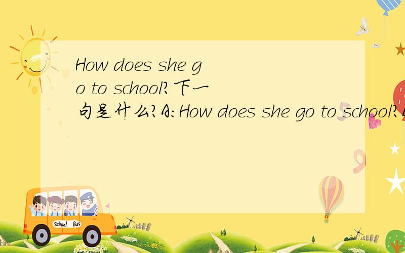 How does she go to school?下一句是什么?A:How does she go to school?B:to school on .