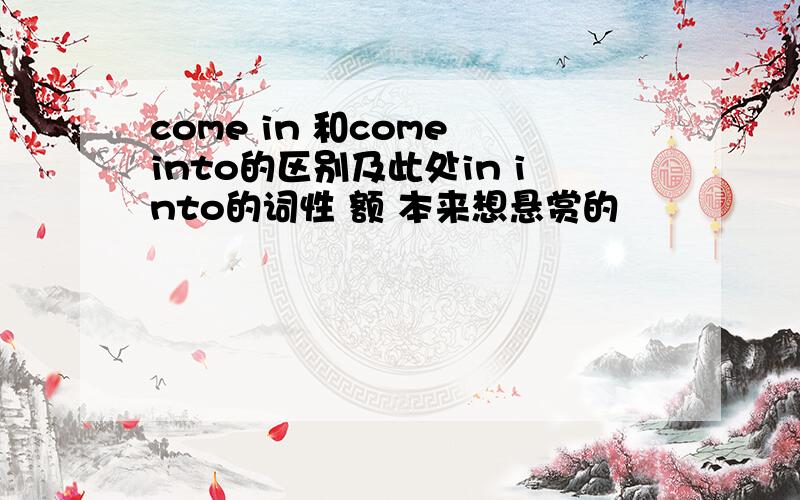 come in 和come into的区别及此处in into的词性 额 本来想悬赏的