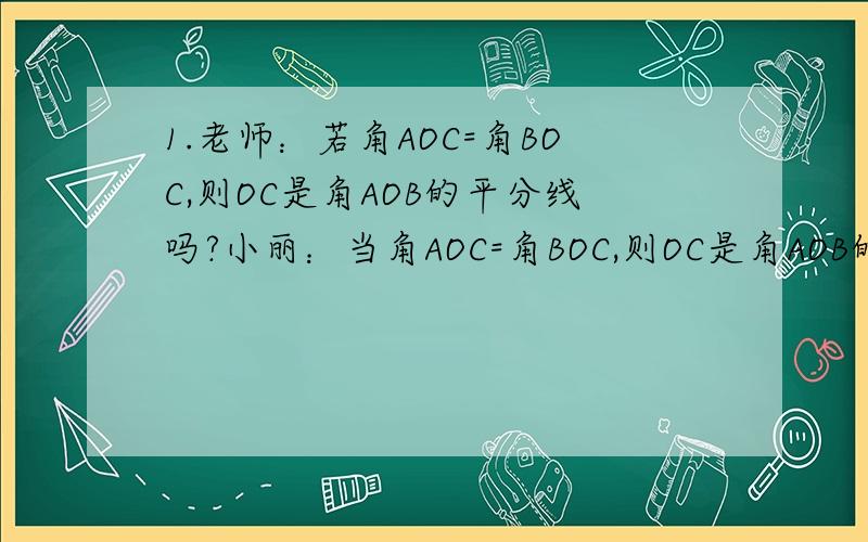1.老师：若角AOC=角BOC,则OC是角AOB的平分线吗?小丽：当角AOC=角BOC,则OC是角AOB的平分线,我可以画图证