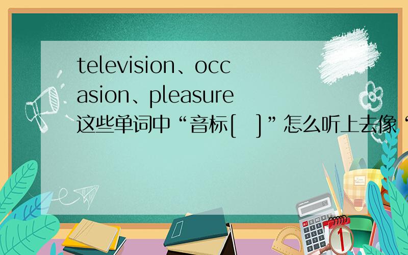 television、occasion、pleasure这些单词中“音标[ʒ]”怎么听上去像“音标[ ʃ ]”?pleasure的英语音标是['pleʒə]、occasion的英语音标是[ə'keɪʒn]、television的英语音标是[ˈtel=