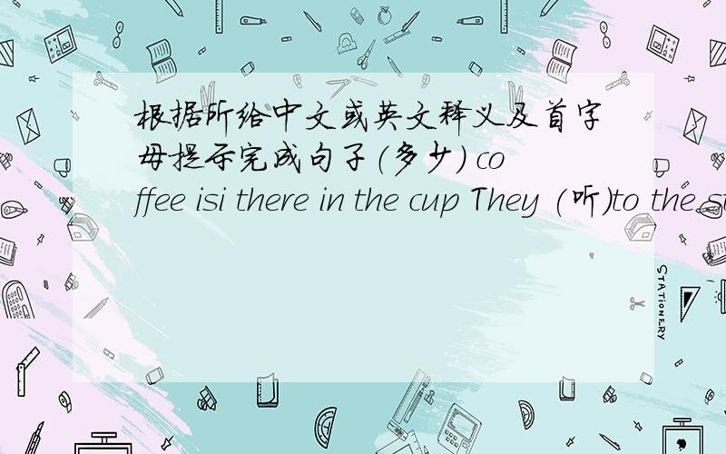 根据所给中文或英文释义及首字母提示完成句子（多少） coffee isi there in the cup They (听）to the stories in the classroom nowThere (有) some juice and a lot of bread on the table