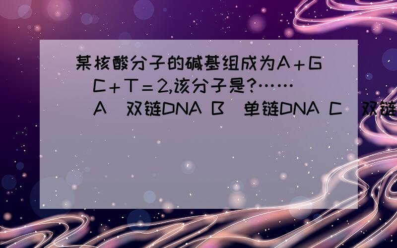 某核酸分子的碱基组成为A＋G／C＋T＝2,该分子是?……．A．双链DNA B．单链DNA C．双链RNA D．单链RNA 为什么?