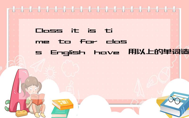 Class,it,is,time,to,for,class,English,have,用以上的单词造三句不同意思的句子
