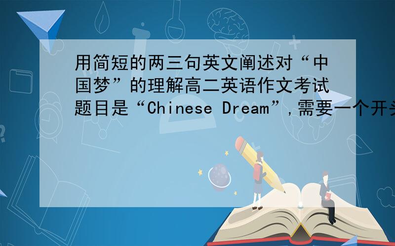 用简短的两三句英文阐述对“中国梦”的理解高二英语作文考试题目是“Chinese Dream”,需要一个开头.