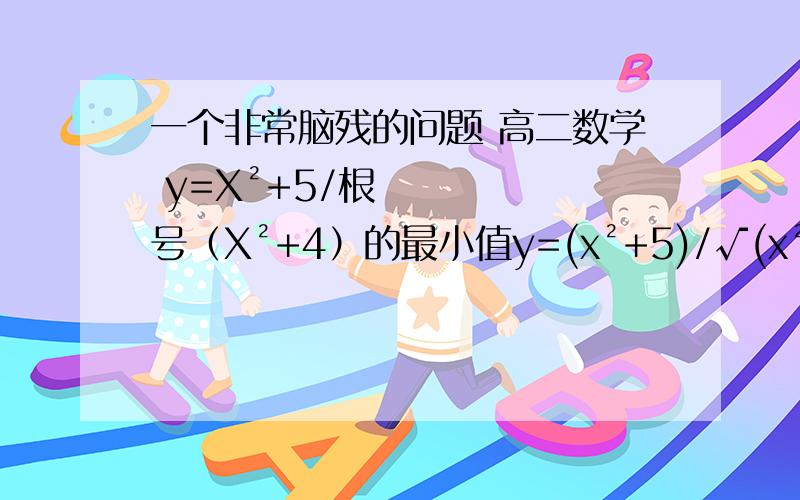 一个非常脑残的问题 高二数学 y=X²+5/根号（X²+4）的最小值y=(x²+5)/√(x²+5)=[(x²+4)+1]/√(x²+4)=√(x²+4)+1/√(x²+4),设t=√(x²+4),则y=t+1/t,∵x²+4≥4,∴t≥2,y'=1-1/t²=