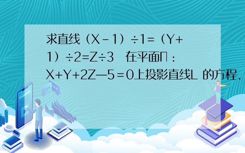 求直线（X－1）÷1=（Y+1）÷2=Z÷3　在平面Π：X+Y+2Z—5＝0上投影直线L 的方程.