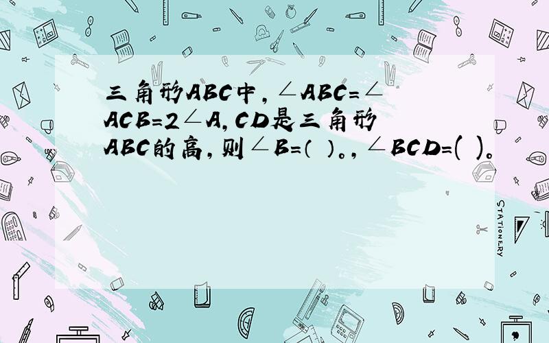 三角形ABC中,∠ABC=∠ACB=2∠A,CD是三角形ABC的高,则∠B=（ ）°,∠BCD=( )°