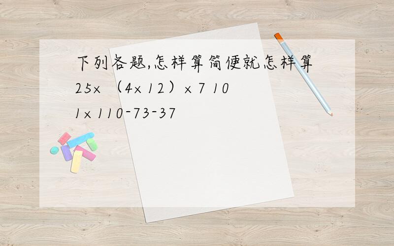 下列各题,怎样算简便就怎样算25×（4×12）×7 101×110-73-37