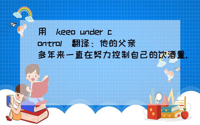 用（keeo under control)翻译：他的父亲多年来一直在努力控制自己的饮酒量.
