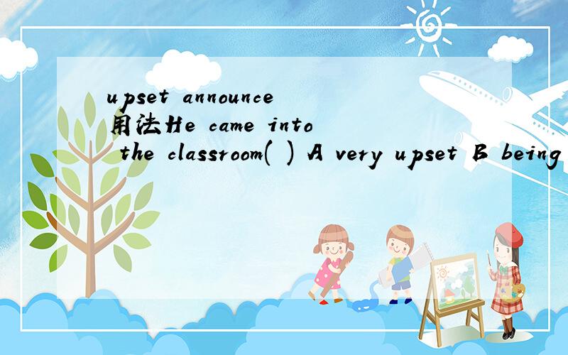 upset announce用法He came into the classroom( ) A very upset B being upset C to upset D to be upsetAt this moment the bell rang ,( )the end of class A announced B having announced C announcing D to announce为什么 关键是原因啊 别人问我