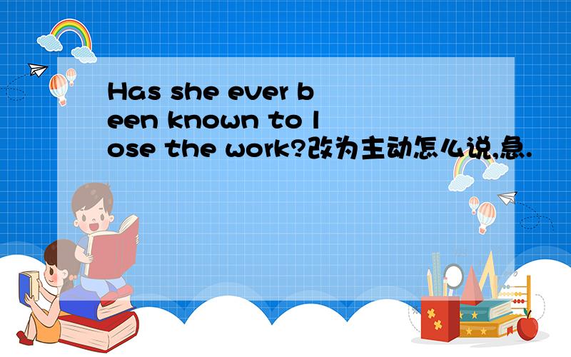 Has she ever been known to lose the work?改为主动怎么说,急.
